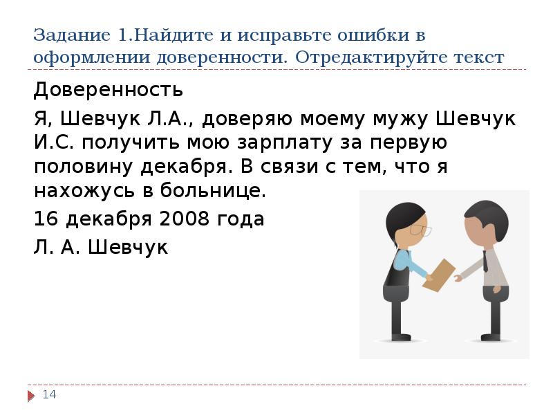 Задание 1.Найдите и исправьте ошибки в оформлении доверенности. Отредактируйте текст
Доверенность
Я, Шевчук Л.А., доверяю моему мужу Шевчук И.С. получить мою зарплату за первую половину декабря. В связи с тем, что я нахожусь в больнице.
16 декабря 2008 года
Л. А. Шевчук