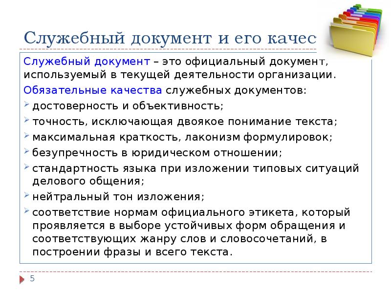Служебный документ и его качества
Служебный документ – это официальный документ, используемый в текущей деятельности организации.
Обязательные качества служебных документов:
достоверность и объективность;
точность, исключающая двоякое понимание текста;
максимальная краткость, лаконизм формулировок;
безупречность в юридическом отношении;
стандартность языка при изложении типовых ситуаций делового общения;
нейтральный тон изложения;
соответствие нормам официального этикета, который проявляется в выборе устойчивых форм обращения и соответствующих жанру слов и словосочетаний, в построении фразы и всего текста.