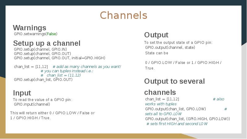 Channels
Warnings
GPIO.setwarnings(False)
Setup up a channel
GPIO.setup(channel, GPIO.IN)
GPIO.setup(channel, GPIO.OUT)
Channels
Warnings
GPIO.setwarnings(False)
Setup up a channel
GPIO.setup(channel, GPIO.IN)
GPIO.setup(channel, GPIO.OUT)