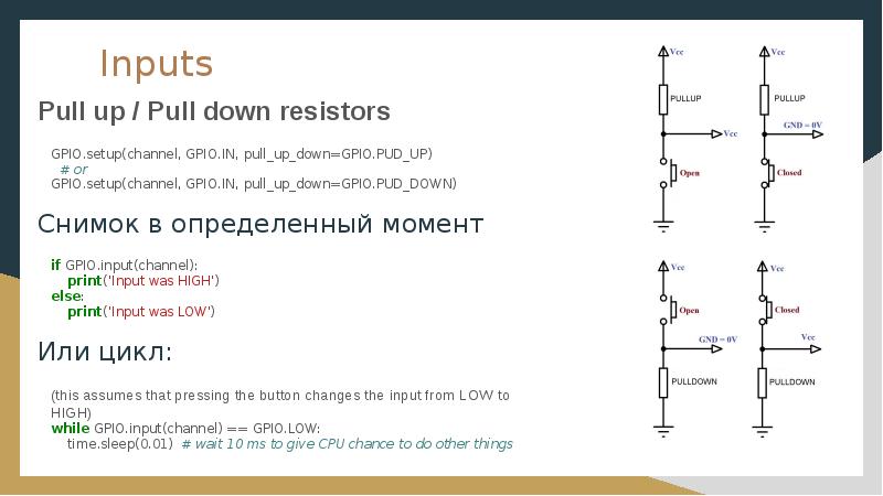 Inputs
Pull up / Pull down resistors
GPIO.setup(channel, GPIO.IN, pull_up_down=GPIO.PUD_UP) Inputs
Pull up / Pull down resistors
GPIO.setup(channel, GPIO.IN, pull_up_down=GPIO.PUD_UP)