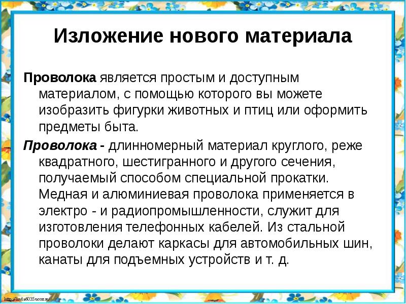 Изложение нового материала
Проволока является простым и доступным материалом, с помощью которого вы можете изобразить фигурки животных и птиц или оформить предметы быта.
Проволока - длинномерный материал круглого, реже квадратного, шестигранного и другого сечения, получаемый способом специальной прокатки. Медная и алюминиевая проволока применяется в электро - и радиопромышленности, служит для изготовления телефонных кабелей. Из стальной проволоки делают каркасы для автомобильных шин, канаты для подъемных устройств и т. д.