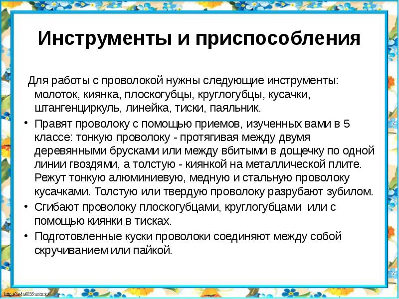 Инструменты и приспособления
Для работы с проволокой нужны следующие инструменты: молоток, киянка, плоскогубцы, круглогубцы, кусачки, штангенциркуль, линейка, тиски, паяльник.
Правят проволоку с помощью приемов, изученных вами в 5 классе: тонкую проволоку - протягивая между двумя деревянными брусками или между вбитыми в дощечку по одной линии гвоздями, а толстую - киянкой на металлической плите. Режут тонкую алюминиевую, медную и стальную проволоку кусачками. Толстую или твердую проволоку разрубают зубилом.
Сгибают проволоку плоскогубцами, круглогубцами или с помощью киянки в тисках.
Подготовленные куски проволоки соединяют между собой скручиванием или пайкой.