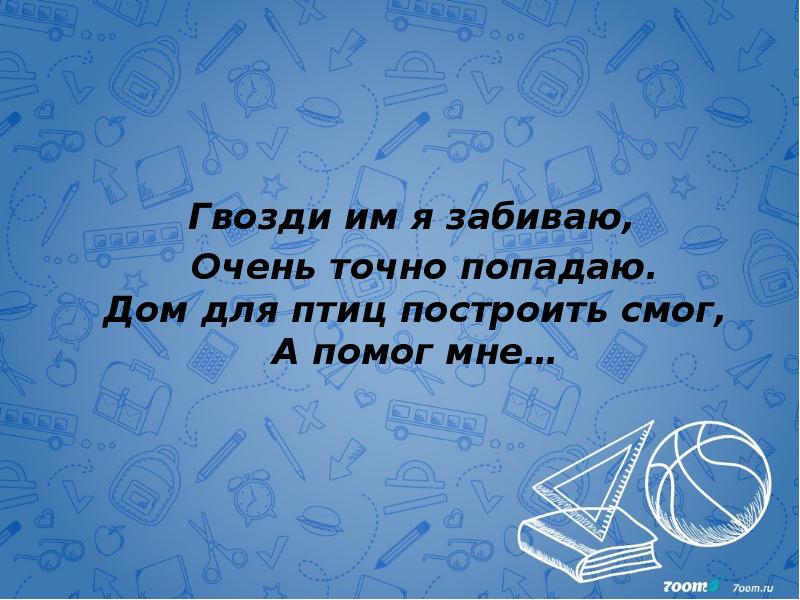 Гвозди им я забиваю,   Очень точно попадаю. Дом для