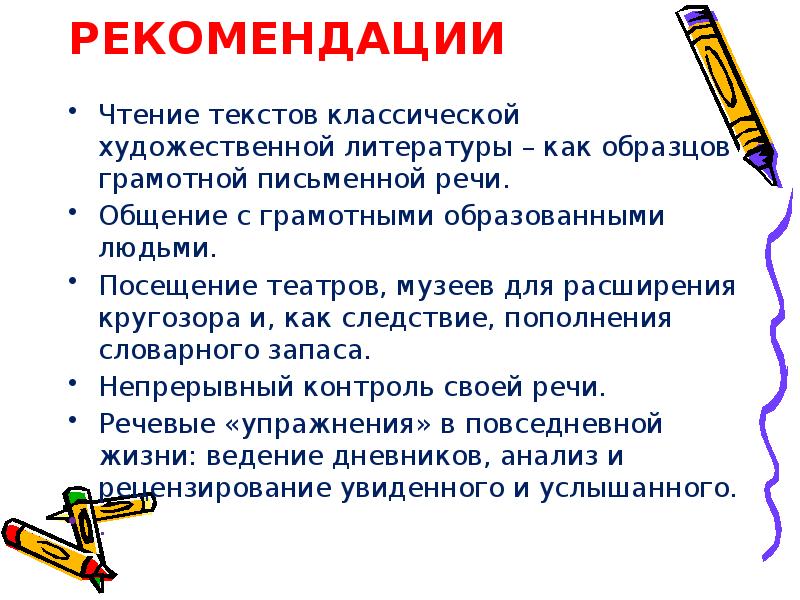 РЕКОМЕНДАЦИИ
Чтение текстов классической художественной литературы – как образцов грамотной письменной речи.
Общение с грамотными образованными людьми.
Посещение театров, музеев для расширения кругозора и, как следствие, пополнения словарного запаса.
Непрерывный контроль своей речи.
Речевые «упражнения» в повседневной жизни: ведение дневников, анализ и рецензирование увиденного и услышанного.
.