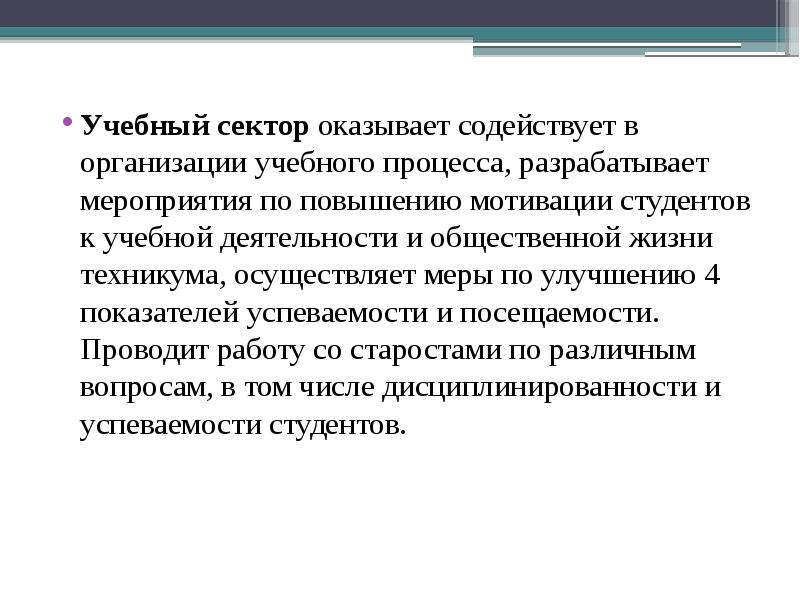 Учебный сектор оказывает содействует в организации учебного процесса, разрабатывает мероприятия по повышению мотивации студентов к учебной деятельности и общественной жизни техникума, осуществляет меры по улучшению 4 показателей успеваемости и посещаемости. Проводит работу со старостами по различным вопросам, в том числе дисциплинированности и успеваемости студентов.
Учебный сектор оказывает содействует в организации учебного процесса, разрабатывает мероприятия по повышению мотивации студентов к учебной деятельности и общественной жизни техникума, осуществляет меры по улучшению 4 показателей успеваемости и посещаемости. Проводит работу со старостами по различным вопросам, в том числе дисциплинированности и успеваемости студентов.