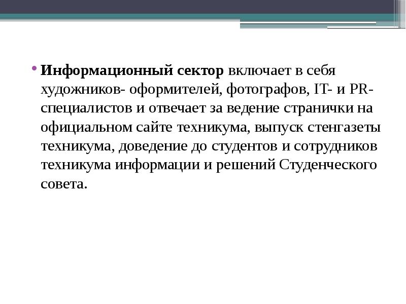 Информационный сектор включает в себя художников- оформителей, фотографов, IT- и PR-специалистов и отвечает за ведение странички на официальном сайте техникума, выпуск стенгазеты техникума, доведение до студентов и сотрудников техникума информации и решений Студенческого совета.
Информационный сектор включает в себя художников- оформителей, фотографов, IT- и PR-специалистов и отвечает за ведение странички на официальном сайте техникума, выпуск стенгазеты техникума, доведение до студентов и сотрудников техникума информации и решений Студенческого совета.