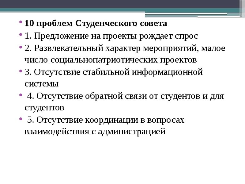 10 проблем Студенческого совета
10 проблем Студенческого совета
1. Предложение на проекты рождает спрос
2. Развлекательный характер мероприятий, малое число социальнопатриотических проектов
3. Отсутствие стабильной информационной системы
4. Отсутствие обратной связи от студентов и для студентов
5. Отсутствие координации в вопросах взаимодействия с администрацией