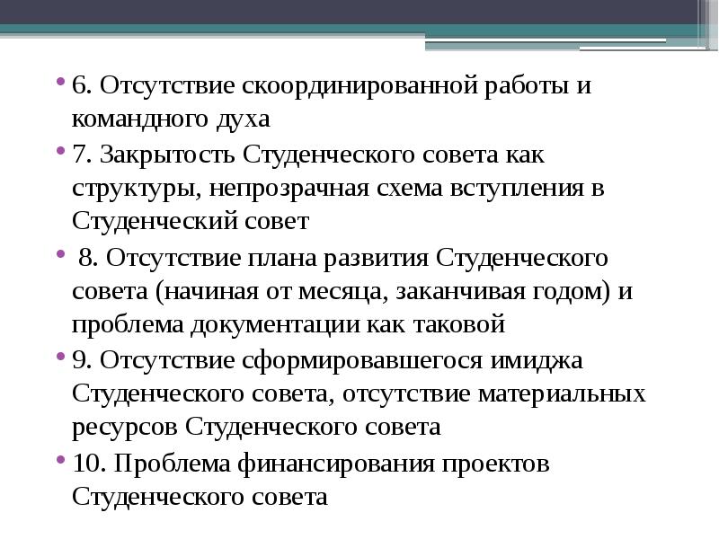 6. Отсутствие скоординированной работы и командного духа
6. Отсутствие скоординированной работы и командного духа
7. Закрытость Студенческого совета как структуры, непрозрачная схема вступления в Студенческий совет
8. Отсутствие плана развития Студенческого совета (начиная от месяца, заканчивая годом) и проблема документации как таковой
9. Отсутствие сформировавшегося имиджа Студенческого совета, отсутствие материальных ресурсов Студенческого совета
10. Проблема финансирования проектов Студенческого совета