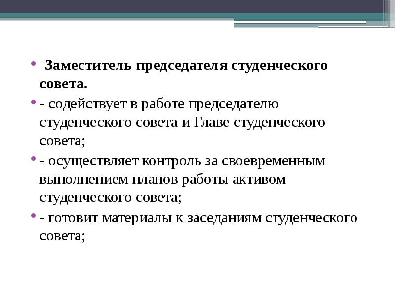 Заместитель председателя студенческого совета.
Заместитель председателя студенческого совета.
- содействует в работе председателю студенческого совета и Главе студенческого совета;
- осуществляет контроль за своевременным выполнением планов работы активом студенческого совета;
- готовит материалы к заседаниям студенческого совета;