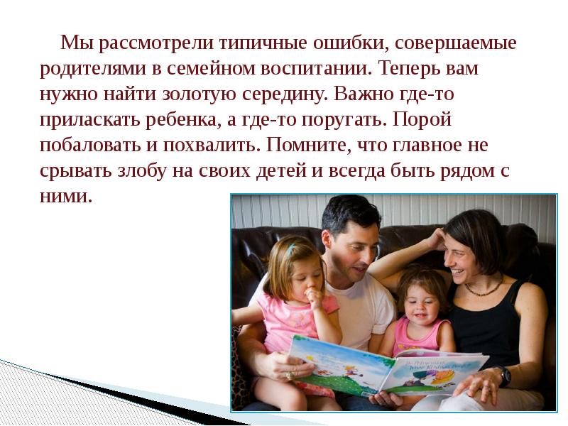 Мы рассмотрели типичные ошибки, совершаемые родителями в семейном воспитании. Теперь вам нужно найти золотую середину. Важно где-то приласкать ребенка, а где-то поругать. Порой побаловать и похвалить. Помните, что главное не срывать злобу на своих детей и всегда быть рядом с ними.
Мы рассмотрели типичные ошибки, совершаемые родителями в семейном воспитании. Теперь вам нужно найти золотую середину. Важно где-то приласкать ребенка, а где-то поругать. Порой побаловать и похвалить. Помните, что главное не срывать злобу на своих детей и всегда быть рядом с ними.