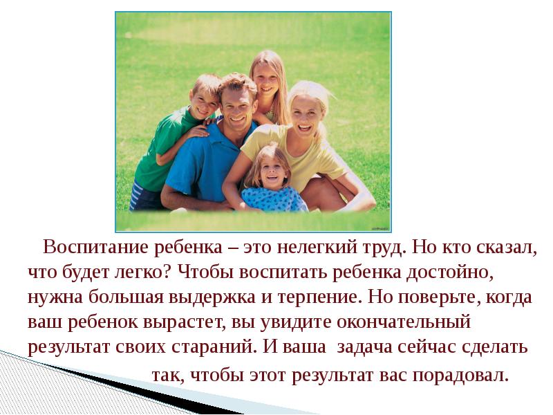 Воспитание ребенка – это нелегкий труд. Но кто сказал, что будет легко? Чтобы воспитать ребенка достойно, нужна большая выдержка и терпение. Но поверьте, когда ваш ребенок вырастет, вы увидите окончательный результат своих стараний. И ваша задача сейчас сделать
Воспитание ребенка – это нелегкий труд. Но кто сказал, что будет легко? Чтобы воспитать ребенка достойно, нужна большая выдержка и терпение. Но поверьте, когда ваш ребенок вырастет, вы увидите окончательный результат своих стараний. И ваша задача сейчас сделать
так, чтобы этот результат вас порадовал.