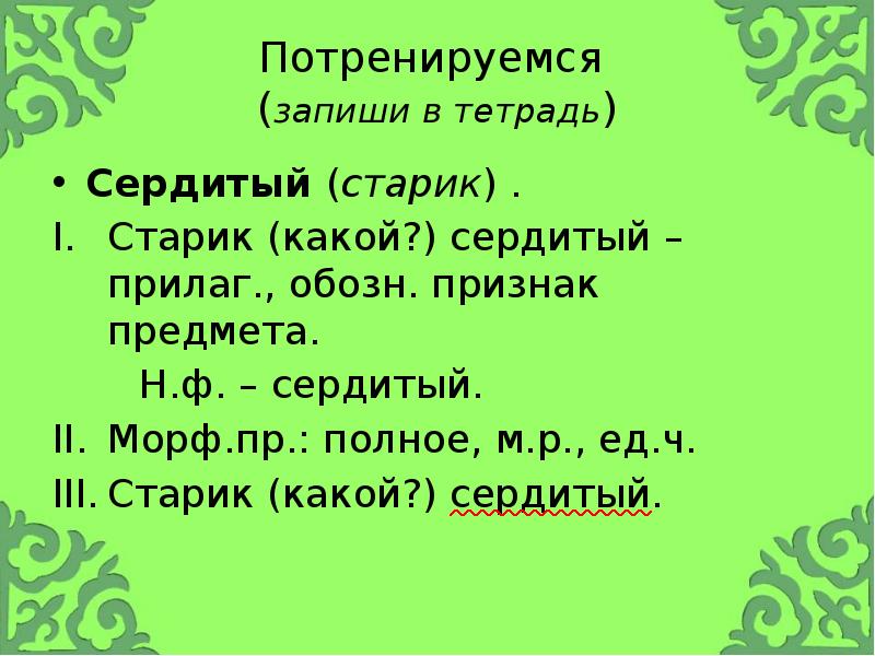Потренируемся (запиши в тетрадь)
Сердитый (старик) .
Старик (какой?) сердитый Потренируемся (запиши в тетрадь)
Сердитый (старик) .
Старик (какой?) сердитый