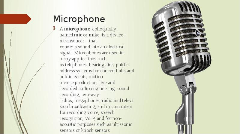 Microphone  A&nbsp;microphone, colloquially named&nbsp;mic&nbsp;or&nbsp;mike&nbsp;&nbsp;is a device – a&nbsp;transducer&nbsp;– that converts&nbsp;sound&nbsp;into
