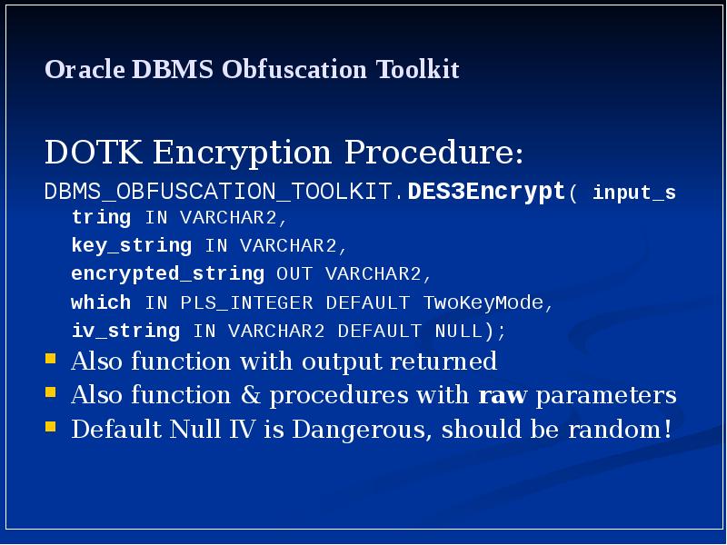 Oracle DBMS Obfuscation Toolkit
DOTK Encryption Procedure:
DBMS_OBFUSCATION_TOOLKIT.DES3Encrypt( input_string IN VARCHAR2, Oracle DBMS Obfuscation Toolkit
DOTK Encryption Procedure:
DBMS_OBFUSCATION_TOOLKIT.DES3Encrypt( input_string IN VARCHAR2,