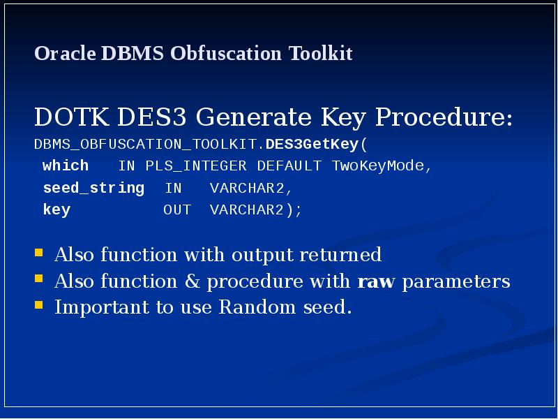 Oracle DBMS Obfuscation Toolkit
DOTK DES3 Generate Key Procedure:
DBMS_OBFUSCATION_TOOLKIT.DES3GetKey(
Oracle DBMS Obfuscation Toolkit
DOTK DES3 Generate Key Procedure:
DBMS_OBFUSCATION_TOOLKIT.DES3GetKey(