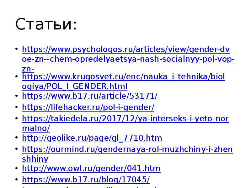 Статьи: https://www.psychologos.ru/articles/view/gender-dvoe-zn--chem-opredelyaetsya-nash-socialnyy-pol-vop-zn- https://www.krugosvet.ru/enc/nauka_i_tehnika/biologiya/POL_I_GENDER.html https://www.b17.ru/article/53171/ https://lifehacker.ru/pol-i-gender/ https://takiedela.ru/2017/12/ya-interseks-i-yeto-normalno/ http://geolike.ru/page/gl_7710.htm https://ourmind.ru/gendernaya-rol-muzhchiny-i-zhenshhiny http://www.owl.ru/gender/041.htm https://www.b17.ru/blog/17045/ https://psyfactor.org/lib/gender6.htm