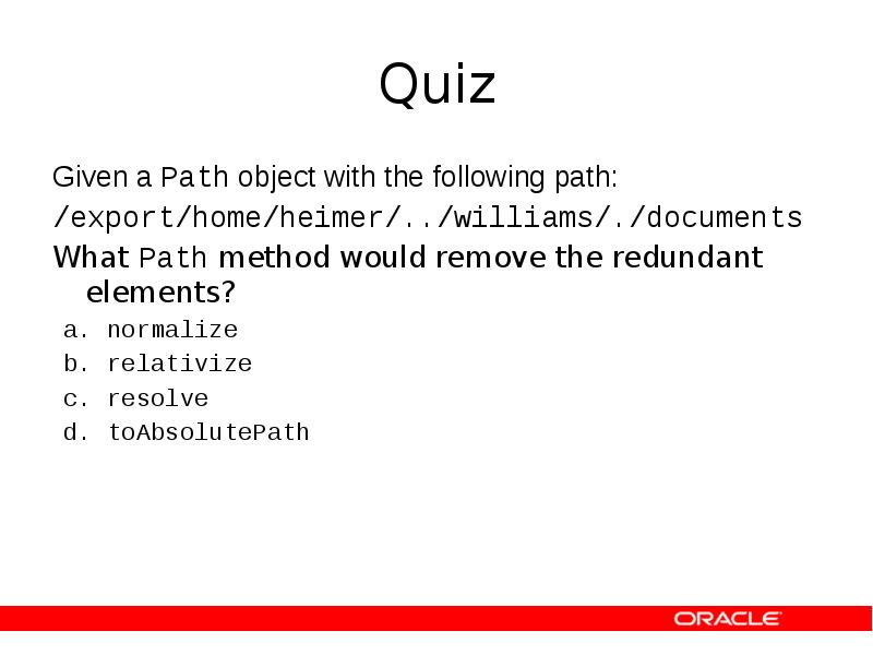 Quiz
Given a Path object with the following path:
/export/home/heimer/../williams/./documents
Quiz
Given a Path object with the following path:
/export/home/heimer/../williams/./documents