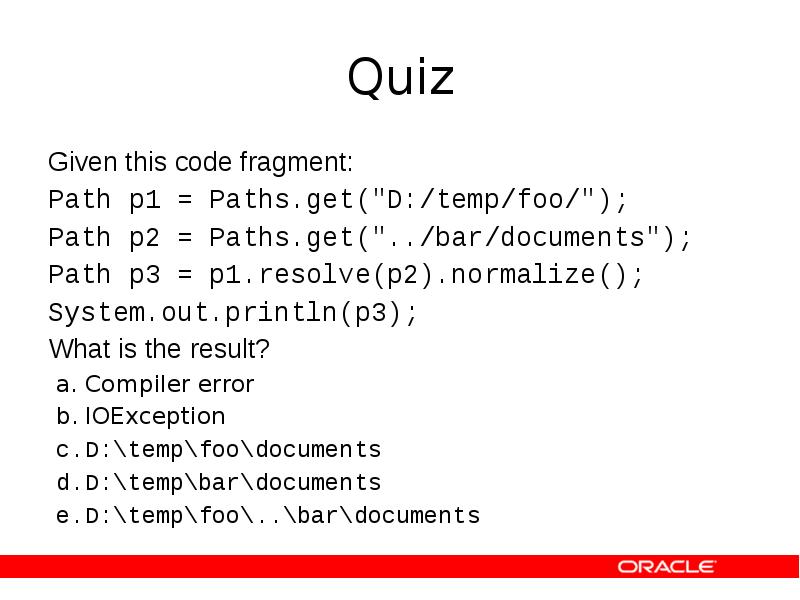 Quiz
Given this code fragment:
Path p1 = Paths.get("D:/temp/foo/");
Path p2 Quiz
Given this code fragment:
Path p1 = Paths.get("D:/temp/foo/");
Path p2