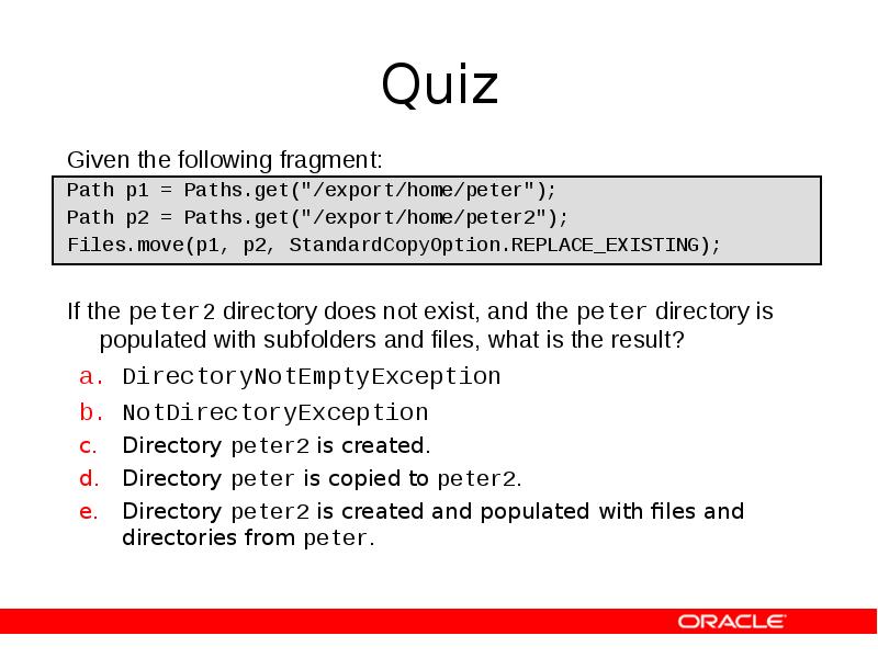 Quiz
Given the following fragment:
Path p1 = Paths.get("/export/home/peter");
Path p2 Quiz
Given the following fragment:
Path p1 = Paths.get("/export/home/peter");
Path p2