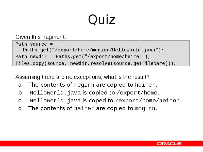 Quiz
Given this fragment:
Path source = Paths.get("/export/home/mcginn/HelloWorld.java");
Path newdir = Quiz
Given this fragment:
Path source = Paths.get("/export/home/mcginn/HelloWorld.java");
Path newdir =