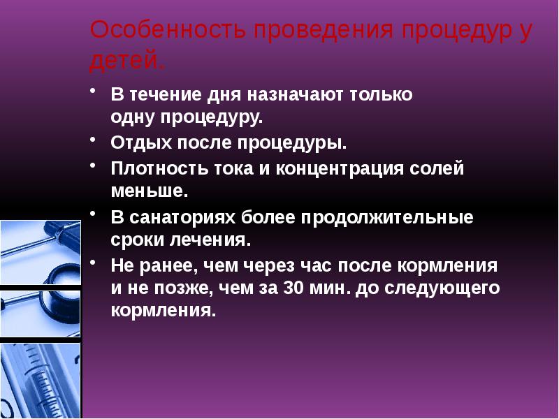 Особенность проведения процедур у детей.
В течение дня назначают только одну процедуру.
Отдых после процедуры.
Плотность тока и концентрация солей меньше.
В санаториях более продолжительные Особенность проведения процедур у детей.
В течение дня назначают только одну процедуру.
Отдых после процедуры.
Плотность тока и концентрация солей меньше.
В санаториях более продолжительные
