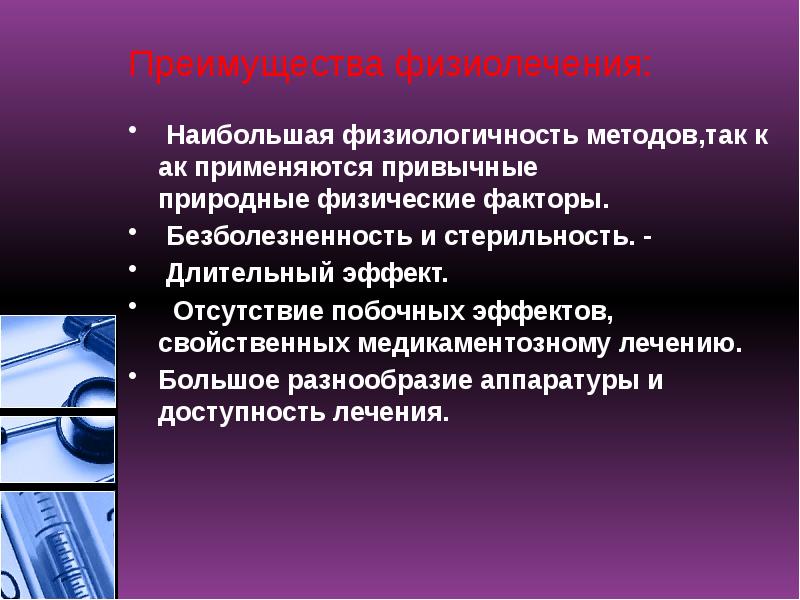 Преимущества физиолечения:
Наибольшая физиологичность методов,так как применяются привычные природные физические факторы.
Безболезненность и стерильность. -
Длительный эффект.
Отсутствие побочных эффектов, свойственных медикаментозному лечению.
Большое разнообразие аппаратуры и доступность лечения. Преимущества физиолечения:
Наибольшая физиологичность методов,так как применяются привычные природные физические факторы.
Безболезненность и стерильность. -
Длительный эффект.
Отсутствие побочных эффектов, свойственных медикаментозному лечению.
Большое разнообразие аппаратуры и доступность лечения.