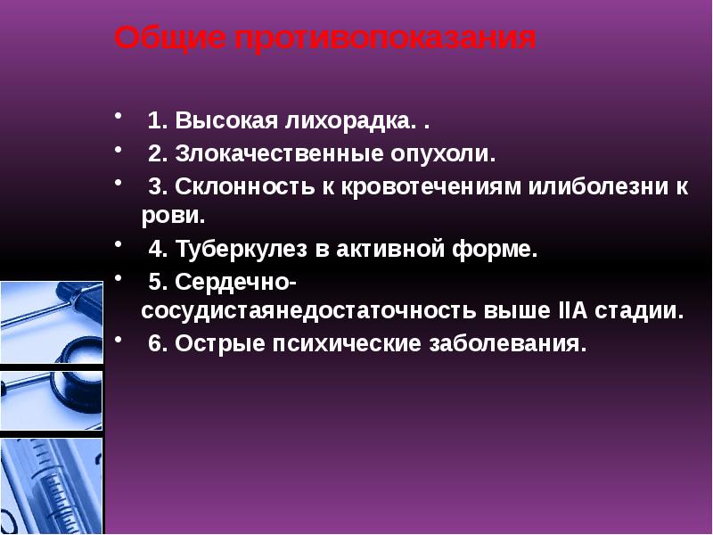 Общие противопоказания
1. Высокая лихорадка. .
2. Злокачественные опухоли.
3. Склонность к кровотечениям илиболезни крови.
4. Туберкулез в активной форме.
5. Сердечно-сосудистаянедостаточность выше IIА стадии.
6. Острые психические заболевания. Общие противопоказания
1. Высокая лихорадка. .
2. Злокачественные опухоли.
3. Склонность к кровотечениям илиболезни крови.
4. Туберкулез в активной форме.
5. Сердечно-сосудистаянедостаточность выше IIА стадии.
6. Острые психические заболевания.