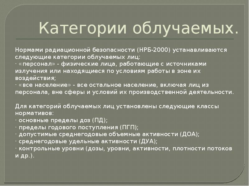 Категории облучаемых.
Нормами радиационной безопасности (НРБ-2000) устанавливаются следующие категории облучаемых лиц:
Категории облучаемых.
Нормами радиационной безопасности (НРБ-2000) устанавливаются следующие категории облучаемых лиц: