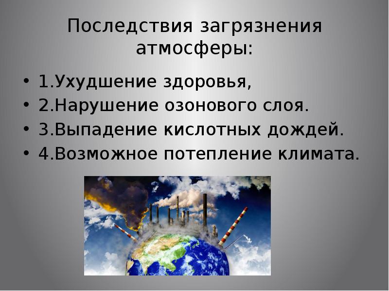 Последствия загрязнения атмосферы:
1.Ухудшение здоровья,
2.Нарушение озонового слоя.
3.Выпадение кислотных дождей.
Последствия загрязнения атмосферы:
1.Ухудшение здоровья,
2.Нарушение озонового слоя.
3.Выпадение кислотных дождей.