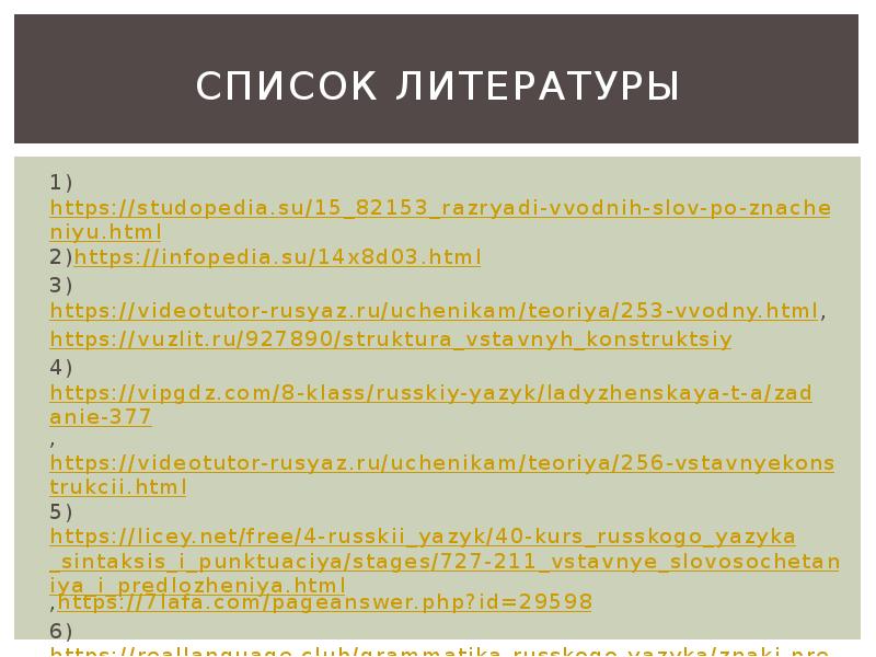 Список литературы
1)https://studopedia.su/15_82153_razryadi-vvodnih-slov-po-znacheniyu.html
2)https://infopedia.su/14x8d03.html
3)https://videotutor-rusyaz.ru/uchenikam/teoriya/253-vvodny.html,
https://vuzlit.ru/927890/struktura_vstavnyh_konstruktsiy
4)https://vipgdz.com/8-klass/russkiy-yazyk/ladyzhenskaya-t-a/zadanie-377,https://videotutor-rusyaz.ru/uchenikam/teoriya/256-vstavnyekonstrukcii.html
5)https://licey.net/free/4-russkii_yazyk/40-kurs_russkogo_yazyka_sintaksis_i_punktuaciya/stages/727-211_vstavnye_slovosochetaniya_i_predlozheniya.html,https://7lafa.com/pageanswer.php?id=29598
6)https://reallanguage.club/grammatika-russkogo-yazyka/znaki-prepinaniya-vnutri-prostogo-predlozheniya/obosoblenie-vstavnyx-i-vvodnyx-konstrukcij/ Список литературы
1)https://studopedia.su/15_82153_razryadi-vvodnih-slov-po-znacheniyu.html
2)https://infopedia.su/14x8d03.html
3)https://videotutor-rusyaz.ru/uchenikam/teoriya/253-vvodny.html,
https://vuzlit.ru/927890/struktura_vstavnyh_konstruktsiy
4)https://vipgdz.com/8-klass/russkiy-yazyk/ladyzhenskaya-t-a/zadanie-377,https://videotutor-rusyaz.ru/uchenikam/teoriya/256-vstavnyekonstrukcii.html
5)https://licey.net/free/4-russkii_yazyk/40-kurs_russkogo_yazyka_sintaksis_i_punktuaciya/stages/727-211_vstavnye_slovosochetaniya_i_predlozheniya.html,https://7lafa.com/pageanswer.php?id=29598
6)https://reallanguage.club/grammatika-russkogo-yazyka/znaki-prepinaniya-vnutri-prostogo-predlozheniya/obosoblenie-vstavnyx-i-vvodnyx-konstrukcij/