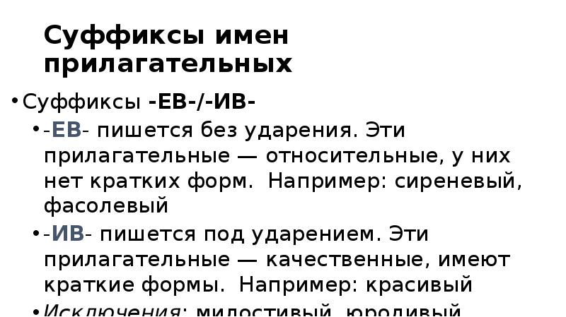 Суффиксы имен прилагательных
Суффиксы -ЕВ-/-ИВ-
-ЕВ- пишется без ударения. Эти прилагательные — Суффиксы имен прилагательных
Суффиксы -ЕВ-/-ИВ-
-ЕВ- пишется без ударения. Эти прилагательные —