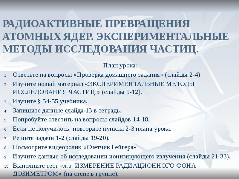 РАДИОАКТИВНЫЕ ПРЕВРАЩЕНИЯ АТОМНЫХ ЯДЕР. ЭКСПЕРИМЕНТАЛЬНЫЕ МЕТОДЫ ИССЛЕДОВАНИЯ ЧАСТИЦ.
План урока:
Ответьте РАДИОАКТИВНЫЕ ПРЕВРАЩЕНИЯ АТОМНЫХ ЯДЕР. ЭКСПЕРИМЕНТАЛЬНЫЕ МЕТОДЫ ИССЛЕДОВАНИЯ ЧАСТИЦ.
План урока:
Ответьте