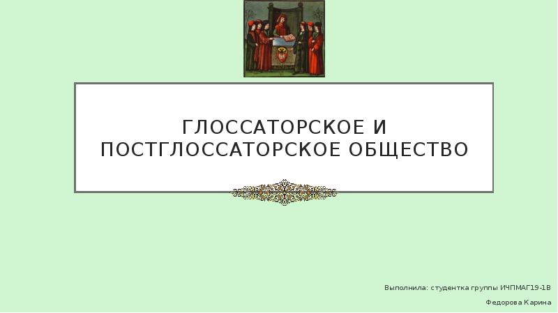 Глоссаторское и постглоссаторское общество Выполнила: студентка группы ИЧПМАГ19-1В Федорова Карина
