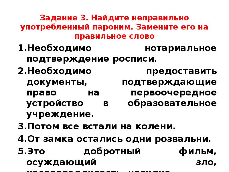 Задание 3. Найдите неправильно употребленный пароним. Замените его на правильное слово
Необходимо нотариальное подтверждение росписи.
Необходимо предоставить документы, подтверждающие право на первоочередное устройство в образовательное учреждение.
Потом все встали на колени.
От замка остались одни розвальни.
Это добротный фильм, осуждающий зло, несправедливость, насилие.