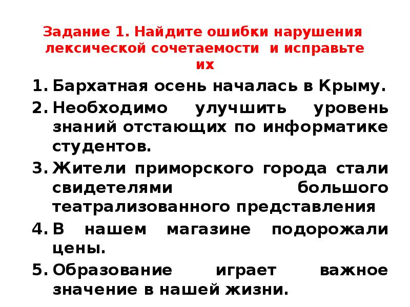 Задание 1. Найдите ошибки нарушения лексической сочетаемости и исправьте их
Бархатная осень началась в Крыму.
Необходимо улучшить уровень знаний отстающих по информатике студентов.
Жители приморского города стали свидетелями большого театрализованного представления
В нашем магазине подорожали цены.
Образование играет важное значение в нашей жизни.