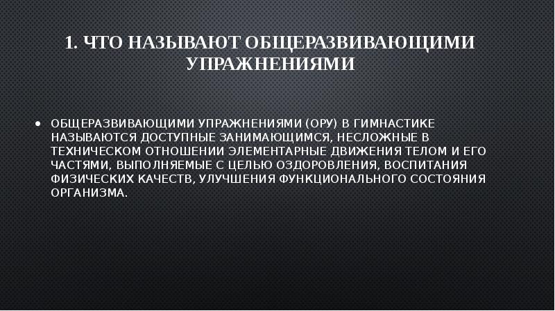 1. Что называют общеразвивающими упражнениями
Общеразвивающими упражнениями (ОРУ) в гимнастике называются доступные занимающимся, несложные в техническом отношении элементарные движения телом и его частями, выполняемые с целью оздоровления, воспитания физических качеств, улучшения функционального состояния организма.
