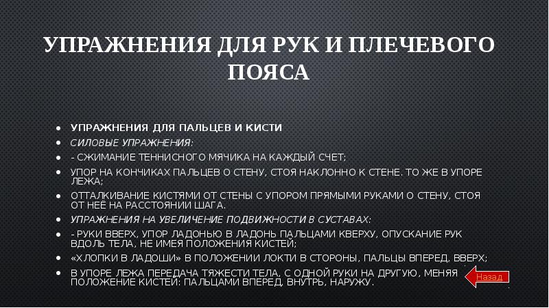 Упражнения для рук и плечевого пояса
Упражнения для пальцев и кисти
Силовые упражнения:
- сжимание теннисного мячика на каждый счет;
упор на кончиках пальцев о стену, стоя наклонно к стене. То же в упоре лежа;
отталкивание кистями от стены с упором прямыми руками о стену, стоя от неё на расстоянии шага.
Упражнения на увеличение подвижности в суставах:
- руки вверх, упор ладонью в ладонь пальцами кверху, опускание рук вдоль тела, не имея положения кистей;
«хлопки в ладоши» в положении локти в стороны, пальцы вперед, вверх;
в упоре лежа передача тяжести тела, с одной руки на другую, меняя положение кистей: пальцами вперед, внутрь, наружу.