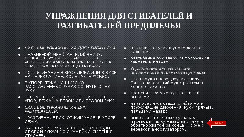 Упражнения для сгибателей и разгибателей предплечья
Силовые упражнения для сгибателей:
- набивной мяч (гантели) внизу. Сгибание рук к плечам. То же с резиновым амортизатором, стоя на нем, с захватом концов руками;
подтягивание в висе лежа или в висе на перекладине, кольцах, брусьях.
в упоре лежа на широко расставленных руках согнуть одну руку.
Перемещение тела попеременно в упор, лежа на левой или правой руке.
Силовые упражнения для разгибателей:
- разгибание рук (отжимания) в упоре лежа;
разгибание рук в упоре лежа сзади с опорой руками о скамейку, сиденья стульев;