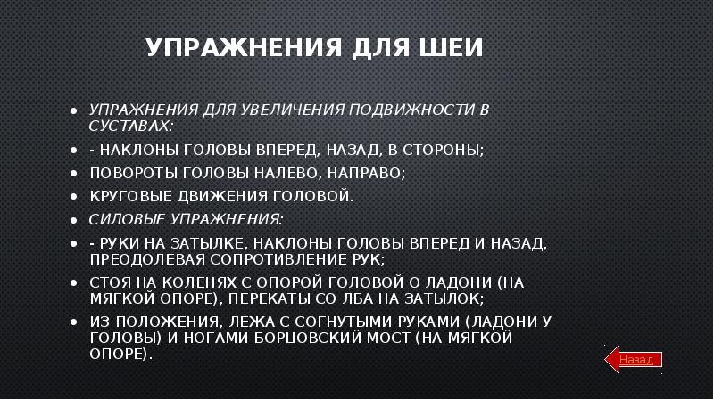 Упражнения для шеи
Упражнения для увеличения подвижности в суставах:
- наклоны головы вперед, назад, в стороны;
повороты головы налево, направо;
круговые движения головой.
Силовые упражнения:
- руки на затылке, наклоны головы вперед и назад, преодолевая сопротивление рук;
стоя на коленях с опорой головой о ладони (на мягкой опоре), перекаты со лба на затылок;
из положения, лежа с согнутыми руками (ладони у головы) и ногами борцовский мост (на мягкой опоре).