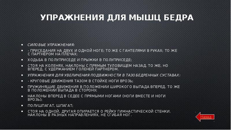 Упражнения для мышц бедра
Силовые упражнения:
- приседания на двух и одной ноге; то же с гантелями в руках; то же с партнером на плечах;
ходьба в полуприседе и прыжки в полуприседе;
стоя на коленях, наклоны с прямым туловищем назад. То же, но вперед, с удержанием голеней партнером.
Упражнения для увеличения подвижности в тазобедренных суставах:
- круговые движения тазом в стойке ноги врозь;
пружинящие движения в положении широкого выпада вперед. То же в положении выпада в сторону;
наклоны вперед в седее с прямыми ногами (ноги вместе и ноги врозь);
полушпагат, шпагат;
стоя на одной, другая опирается о рейку гимнастической стенки. Наклоны в разных направлениях, не сгибая ног.