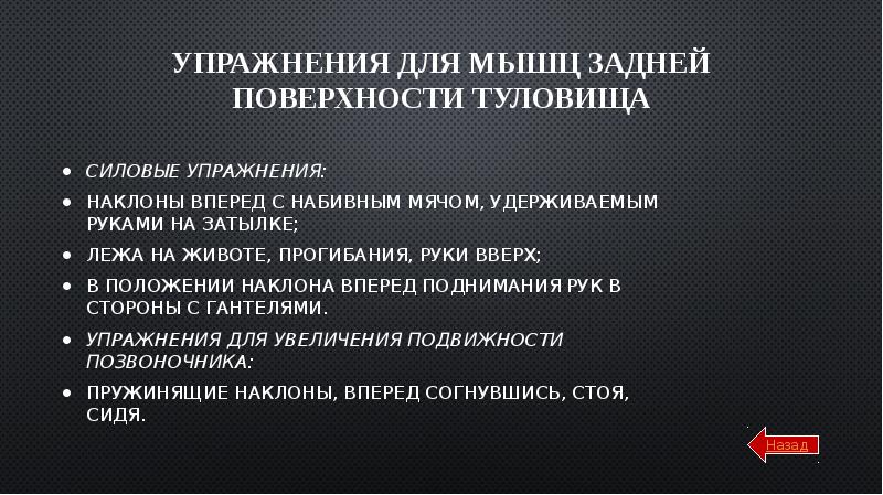 Упражнения для мышц задней поверхности туловища
Силовые упражнения:
Наклоны вперед с набивным мячом, удерживаемым руками на затылке;
Лежа на животе, прогибания, руки вверх;
В положении наклона вперед поднимания рук в стороны с гантелями.
Упражнения для увеличения подвижности позвоночника:
Пружинящие наклоны, вперед согнувшись, стоя, сидя.