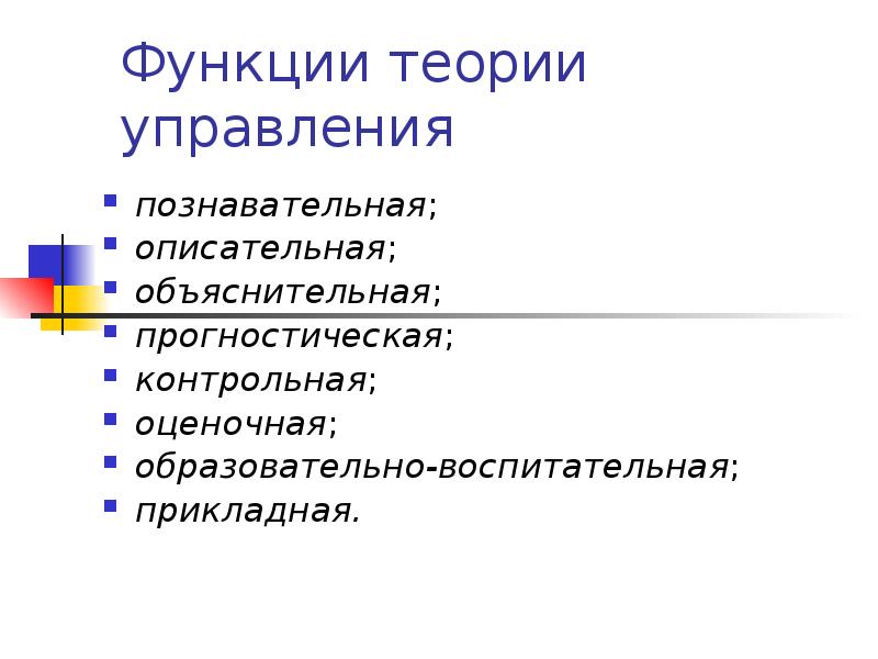 Функции теории управления
познавательная;
описательная;
объяснительная;
прогностическая;
контрольная;
оценочная;
образовательно-воспитательная;
прикладная. Функции теории управления
познавательная;
описательная;
объяснительная;
прогностическая;
контрольная;
оценочная;
образовательно-воспитательная;
прикладная.