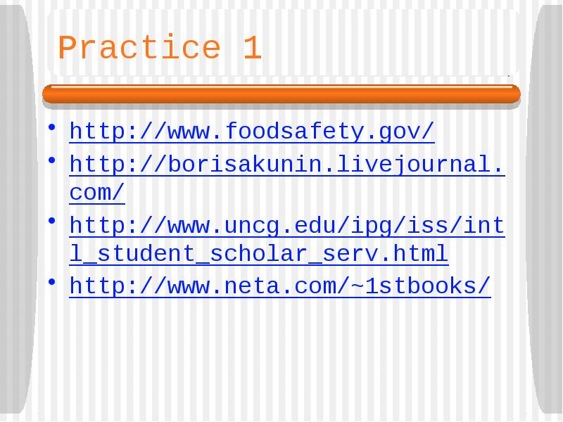 Practice 1
http://www.foodsafety.gov/
http://borisakunin.livejournal.com/
http://www.uncg.edu/ipg/iss/intl_student_scholar_serv.html
http://www.neta.com/~1stbooks/ Practice 1
http://www.foodsafety.gov/
http://borisakunin.livejournal.com/
http://www.uncg.edu/ipg/iss/intl_student_scholar_serv.html
http://www.neta.com/~1stbooks/