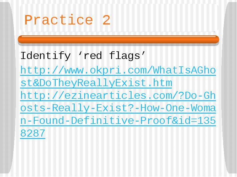 Practice 2
Identify ‘red flags’
http://www.okpri.com/WhatIsAGhost&DoTheyReallyExist.htm
http://ezinearticles.com/?Do-Ghosts-Really-Exist?-How-One-Woman-Found-Definitive-Proof&id=1358287 Practice 2
Identify ‘red flags’
http://www.okpri.com/WhatIsAGhost&DoTheyReallyExist.htm
http://ezinearticles.com/?Do-Ghosts-Really-Exist?-How-One-Woman-Found-Definitive-Proof&id=1358287