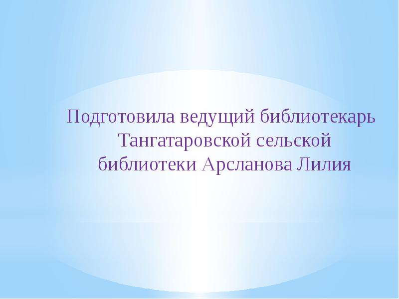 Подготовила ведущий библиотекарь Тангатаровской сельской библиотеки Арсланова Лилия Подготовила ведущий библиотекарь