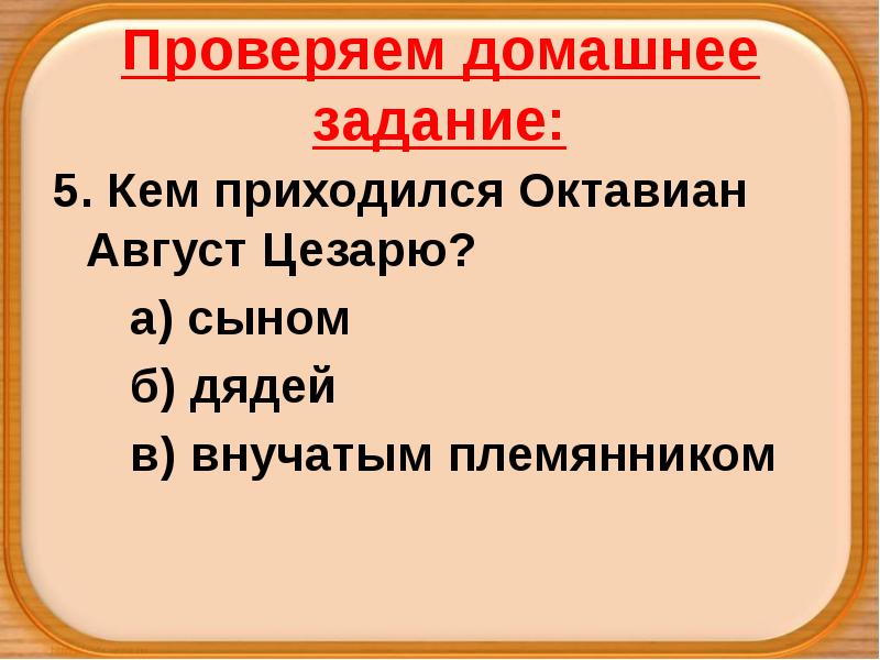 Проверяем домашнее задание:
5. Кем приходился Октавиан Август Цезарю?
а) сыном
Проверяем домашнее задание:
5. Кем приходился Октавиан Август Цезарю?
а) сыном