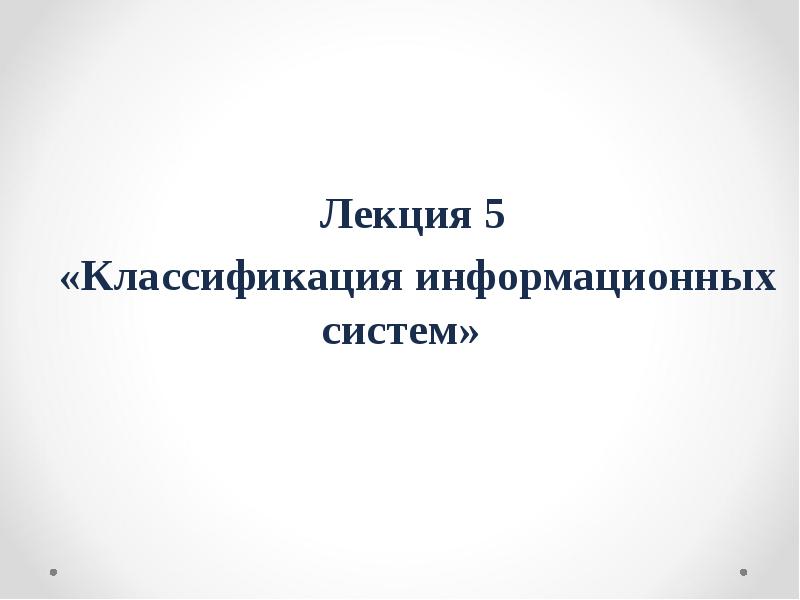 Лекция 5
«Классификация информационных систем» Лекция 5
«Классификация информационных систем»