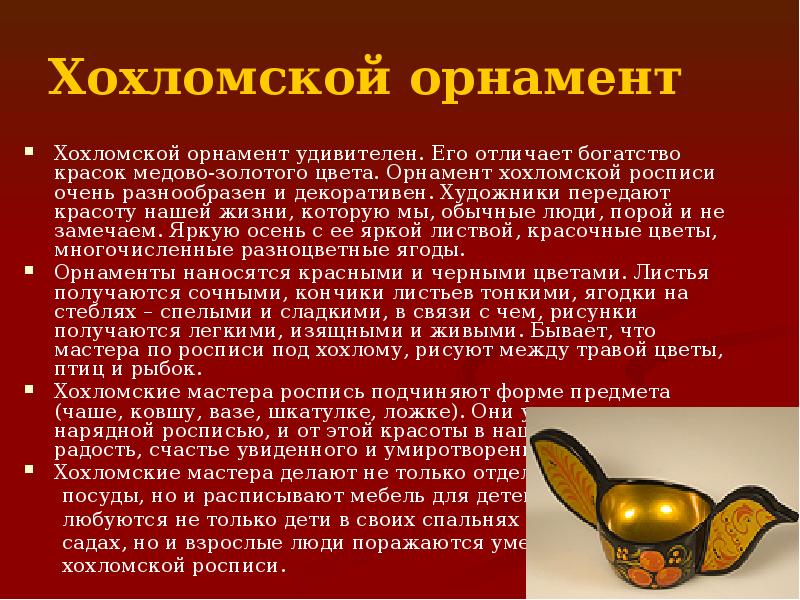 Хохломской орнамент
Хохломской орнамент удивителен. Его отличает богатство красок медово-золотого цвета. Хохломской орнамент
Хохломской орнамент удивителен. Его отличает богатство красок медово-золотого цвета.