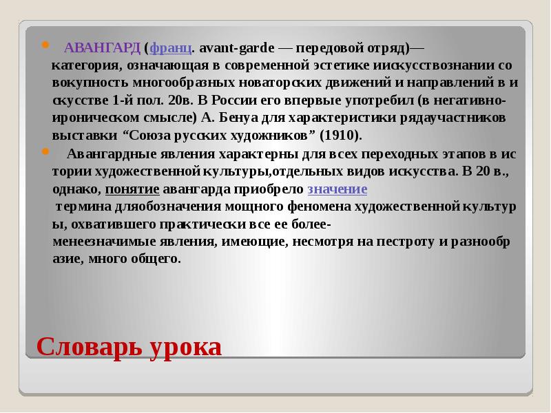 Словарь урока &nbsp;&nbsp;&nbsp;АВАНГАРД&nbsp;(франц.&nbsp;avant-garde&nbsp;—&nbsp;передовой&nbsp;отряд)—категория,&nbsp;означающая&nbsp;в&nbsp;современной&nbsp;эстетике&nbsp;иискусствознании&nbsp;совокупность&nbsp;многообразных&nbsp;новаторских&nbsp;движений&nbsp;и&nbsp;направлений&nbsp;в&nbsp;искусстве&nbsp;1-й&nbsp;пол.&nbsp;20в.&nbsp;В&nbsp;России&nbsp;его&nbsp;впервые&nbsp;употребил&nbsp;(в&nbsp;негативно-ироническом&nbsp;смысле)&nbsp;А.&nbsp;Бенуа&nbsp;для&nbsp;характеристики&nbsp;рядаучастников&nbsp;выставки&nbsp;“Союза&nbsp;русских&nbsp;художников” (1910). &nbsp;&nbsp;&nbsp;&nbsp;Авангардные&nbsp;явления&nbsp;характерны&nbsp;для&nbsp;всех&nbsp;переходных&nbsp;этапов&nbsp;в&nbsp;истории&nbsp;художественной&nbsp;культуры,отдельных&nbsp;видов&nbsp;искусства.&nbsp;В&nbsp;20&nbsp;в.,&nbsp;однако,&nbsp;понятие&nbsp;авангарда&nbsp;приобрело&nbsp;значение&nbsp;термина&nbsp;дляобозначения&nbsp;мощного&nbsp;феномена&nbsp;художественной&nbsp;культуры,&nbsp;охватившего&nbsp;практически&nbsp;все&nbsp;ее&nbsp;более-менеезначимые&nbsp;явления,&nbsp;имеющие,&nbsp;несмотря&nbsp;на&nbsp;пестроту&nbsp;и&nbsp;разнообразие,&nbsp;много&nbsp;общего.&nbsp;
