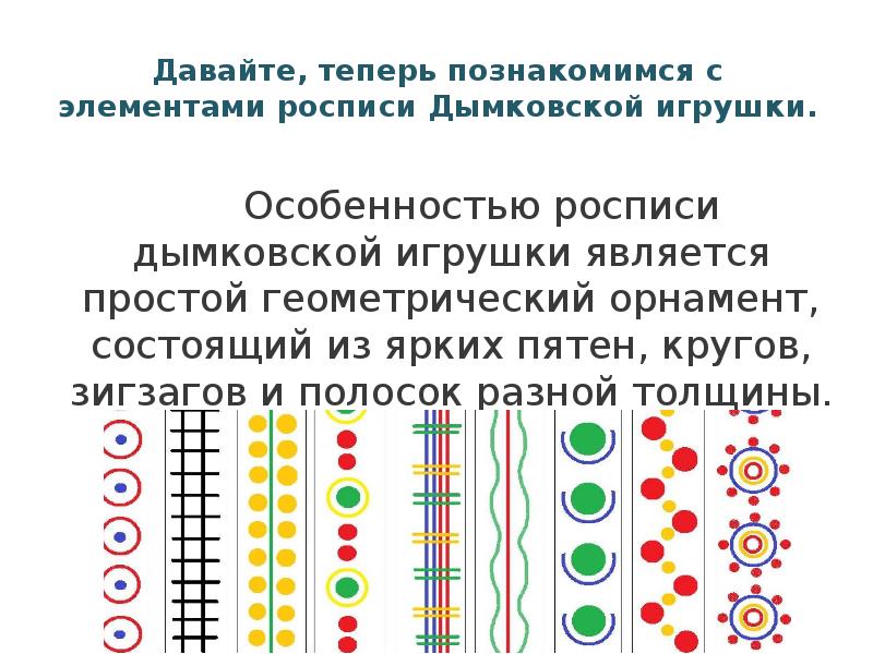 Давайте, теперь познакомимся с элементами росписи Дымковской игрушки.
Давайте, теперь познакомимся с элементами росписи Дымковской игрушки.